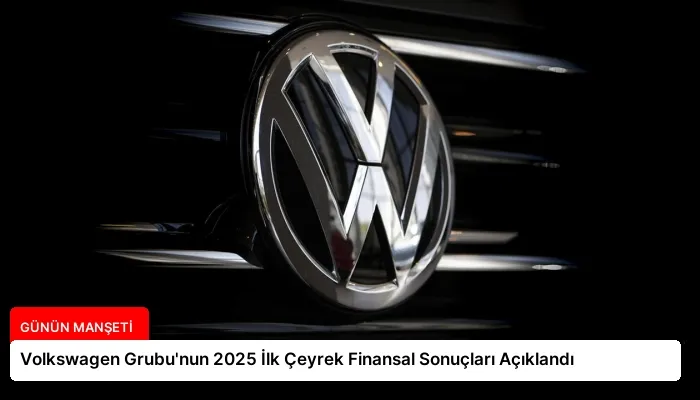 Volkswagen Grubu’nun 2025 İlk Çeyrek Finansal Sonuçları Açıklandı