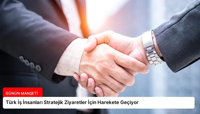 Türk İş İnsanları Stratejik Ziyaretler İçin Harekete Geçiyor