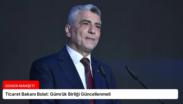 Ticaret Bakanı Bolat: Gümrük Birliği Güncellenmeli