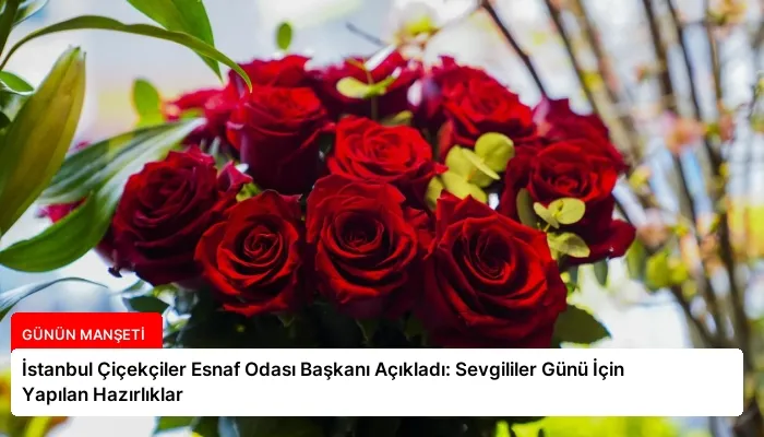 İstanbul Çiçekçiler Esnaf Odası Başkanı Açıkladı: Sevgililer Günü İçin Yapılan Hazırlıklar