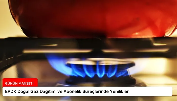 EPDK Doğal Gaz Dağıtımı ve Abonelik Süreçlerinde Yenilikler