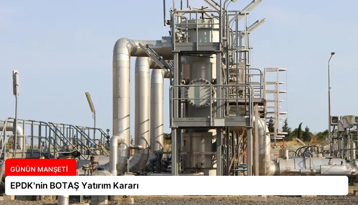 EPDK’nin BOTAŞ Yatırım Kararı