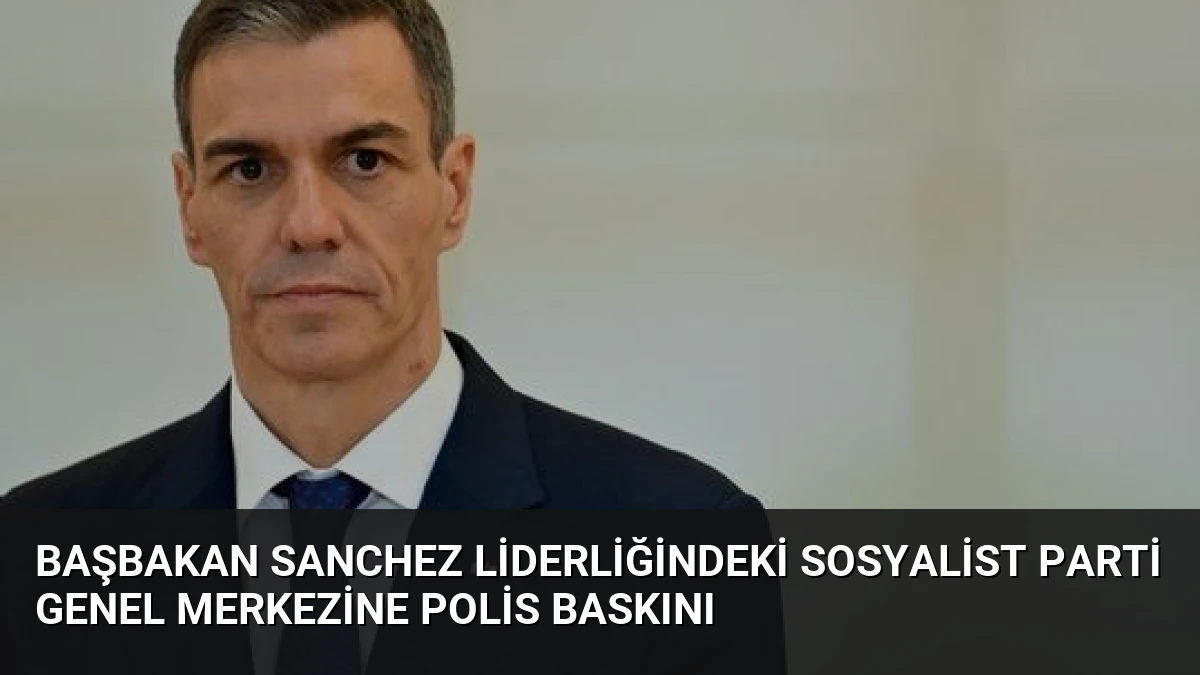 Başbakan Sanchez Liderliğindeki Sosyalist Parti Genel Merkezine Polis Baskını