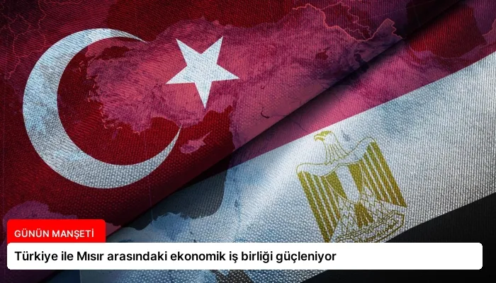 Türkiye ile Mısır arasındaki ekonomik iş birliği güçleniyor