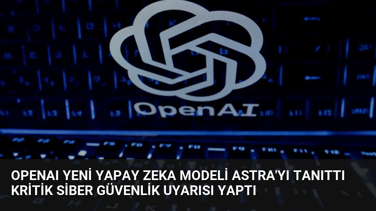 OpenAI Yeni Yapay Zeka Modeli Astra’yı Tanıttı Kritik Siber Güvenlik Uyarısı Yaptı