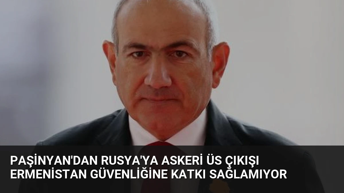 Paşinyan’dan Rusya’ya Askeri Üs Çıkışı Ermenistan Güvenliğine Katkı Sağlamıyor